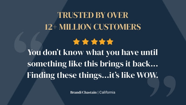 Trusted by over 12+ million customers. 5 star review - You don't know what you have until something like this brings it back... Finding these things... it's like WOW. Brandi Chastain from California