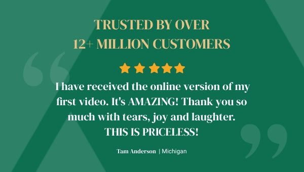Trusted by over 12+ million customers. 5 star review - I have received the online version of my fist video. It's AMAZING! Thank you so much with tears, joy and laughter. THIS IS PRICELESS! Tam Anderson from Michigan
